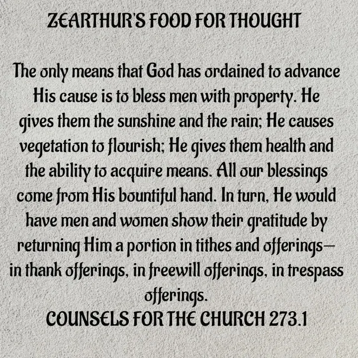 Quote by Capt Effis - ZEARTHUR'S FOOD FOR THOUGHT 

The only means that God has ordained to advance His cause is to bless men with property. He gives them the sunshine and the rain; He causes vegetation to flourish; He gives them health and the ability to acquire means. All our blessings come from His bountiful hand. In turn, He would have men and women show their gratitude by returning Him a portion in tithes and offerings—in thank offerings, in freewill offerings, in trespass offerings.
COUNSELS FOR THE CHURCH 273.1
 - Made using Quotes Creator App, Post Maker App