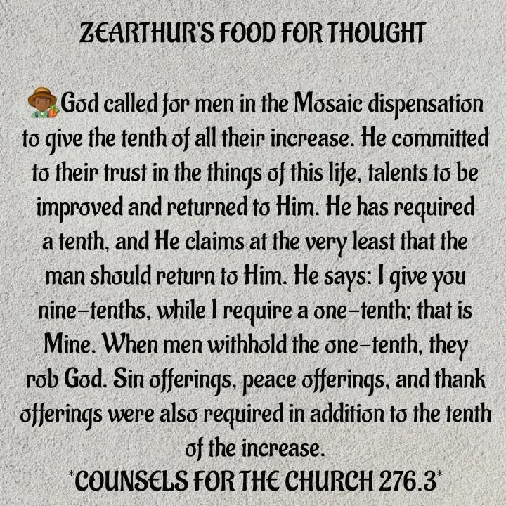 Quote by Capt Effis - ZEARTHUR'S FOOD FOR THOUGHT 

👨🏾‍🌾God called for men in the Mosaic dispensation to give the tenth of all their increase. He committed to their trust in the things of this life, talents to be improved and returned to Him. He has required a tenth, and He claims at the very least that the man should return to Him. He says: I give you nine-tenths, while I require a one-tenth; that is Mine. When men withhold the one-tenth, they rob God. Sin offerings, peace offerings, and thank offerings were also required in addition to the tenth of the increase.
*COUNSELS FOR THE CHURCH 276.3*
🎶💞🧠🧠🧠💞🎶
~~~~~~~~~~~~~~~~~
 - Made using Quotes Creator App, Post Maker App