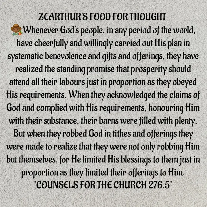 Quote by Capt Effis - ZEARTHUR'S FOOD FOR THOUGHT 
👨🏾‍🌾Whenever God's people, in any period of the world, have cheerfully and willingly carried out His plan in systematic benevolence and gifts and offerings, they have realized the standing promise that prosperity should attend all their labours just in proportion as they obeyed His requirements. When they acknowledged the claims of God and complied with His requirements, honouring Him with their substance, their barns were filled with plenty. But when they robbed God in tithes and offerings they were made to realize that they were not only robbing Him but themselves, for He limited His blessings to them just in proportion as they limited their offerings to Him.
*COUNSELS FOR THE CHURCH 276.5*
 - Made using Quotes Creator App, Post Maker App