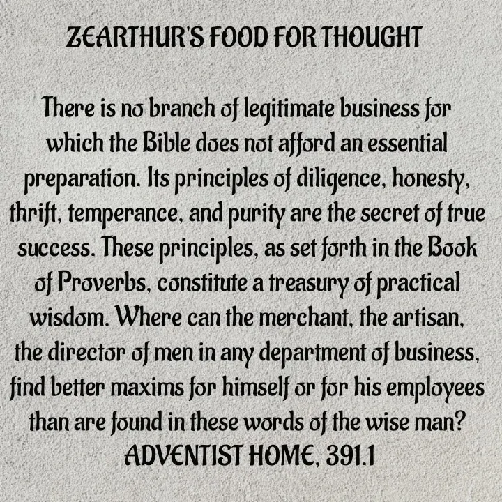 Quote by Capt Effis - ZEARTHUR'S FOOD FOR THOUGHT 

There is no branch of legitimate business for which the Bible does not afford an essential preparation. Its principles of diligence, honesty, thrift, temperance, and purity are the secret of true success. These principles, as set forth in the Book of Proverbs, constitute a treasury of practical wisdom. Where can the merchant, the artisan, the director of men in any department of business, find better maxims for himself or for his employees than are found in these words of the wise man?
 ADVENTIST HOME, 391.1 - Made using Quotes Creator App, Post Maker App