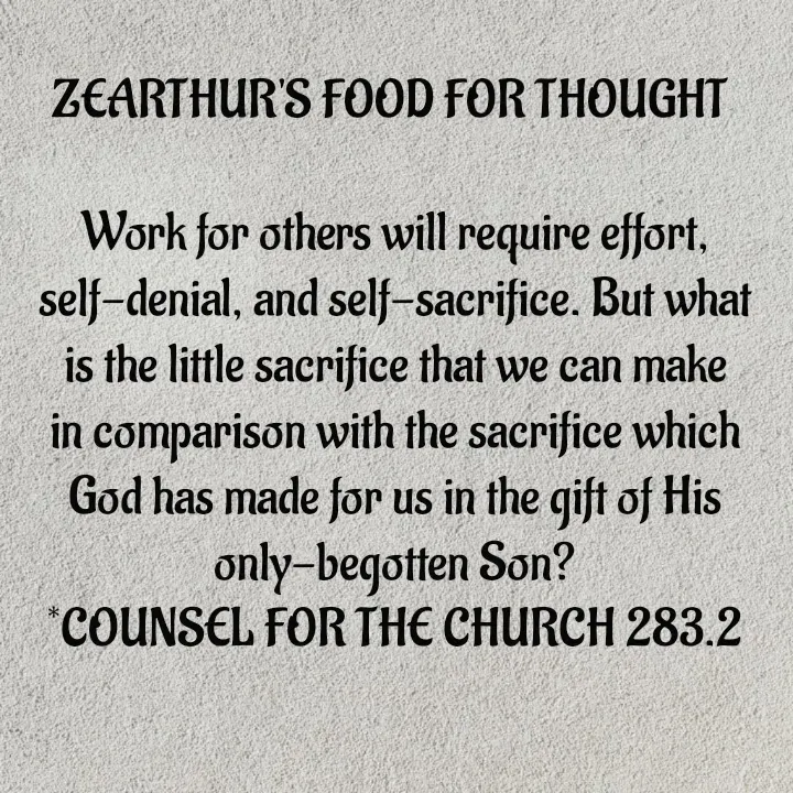 Quote by Capt Effis - ZEARTHUR'S FOOD FOR THOUGHT 

Work for others will require effort, self-denial, and self-sacrifice. But what is the little sacrifice that we can make in comparison with the sacrifice which God has made for us in the gift of His only-begotten Son?
*COUNSEL FOR THE CHURCH 283.2 - Made using Quotes Creator App, Post Maker App