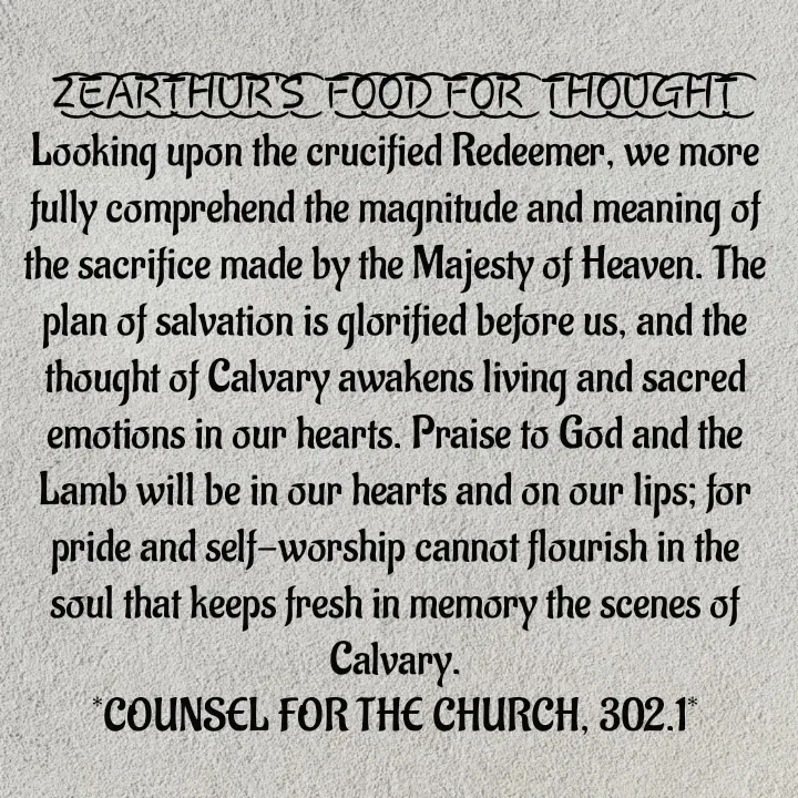 Quote by Capt Effis - Z͜͡E͜͡A͜͡R͜͡T͜͡H͜͡U͜͡R͜͡'S͜͡  F͜͡O͜͡O͜͡D͜͡ F͜͡O͜͡R͜͡  T͜͡H͜͡O͜͡U͜͡G͜͡H͜͡T͜͡
Looking upon the crucified Redeemer, we more fully comprehend the magnitude and meaning of the sacrifice made by the Majesty of Heaven. The plan of salvation is glorified before us, and the thought of Calvary awakens living and sacred emotions in our hearts. Praise to God and the Lamb will be in our hearts and on our lips; for pride and self-worship cannot flourish in the soul that keeps fresh in memory the scenes of Calvary.
*COUNSEL FOR THE CHURCH, 302.1*
 - Made using Quotes Creator App, Post Maker App