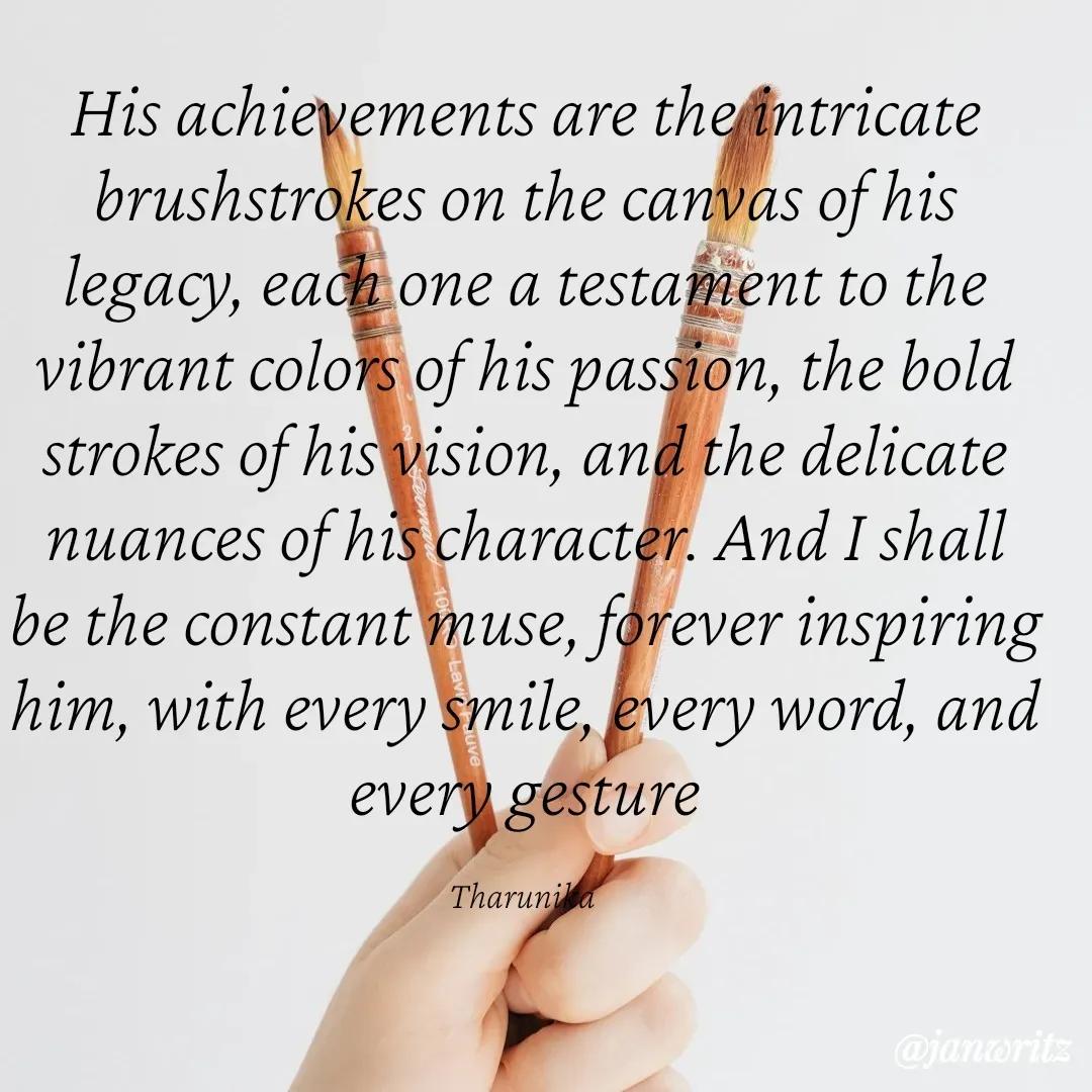 Quote by Tharunika N - His achievements are the intricate brushstrokes on the canvas of his legacy, each one a testament to the vibrant colors of his passion, the bold strokes of his vision, and the delicate nuances of his character. And I shall be the constant muse, forever inspiring him, with every smile, every word, and every gesture

Tharunika  - Made using Quotes Creator App, Post Maker App