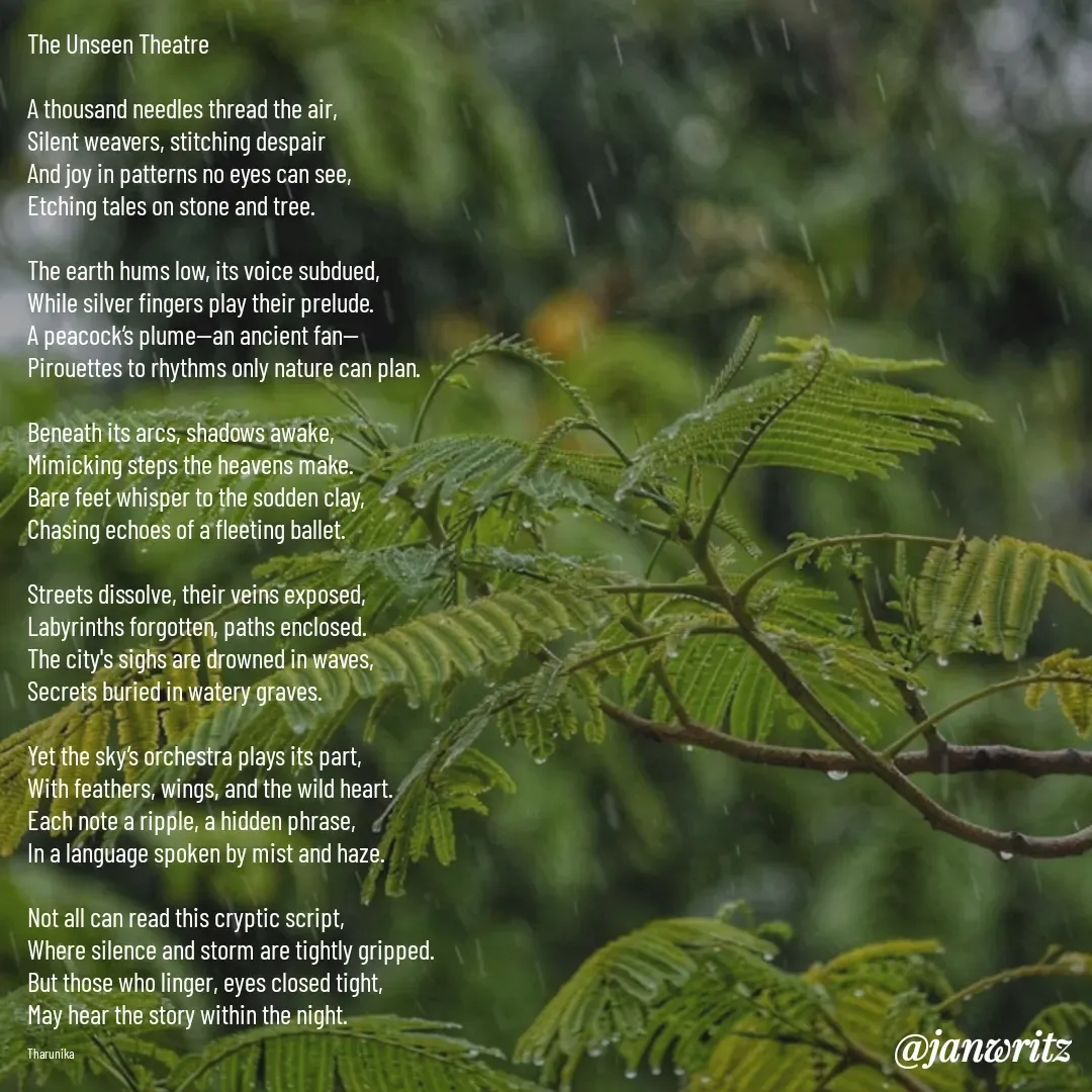Quote by Tharunika N - The Unseen Theatre  

A thousand needles thread the air,  
Silent weavers, stitching despair  
And joy in patterns no eyes can see,  
Etching tales on stone and tree.  

The earth hums low, its voice subdued,  
While silver fingers play their prelude.  
A peacock’s plume—an ancient fan—  
Pirouettes to rhythms only nature can plan.  

Beneath its arcs, shadows awake,  
Mimicking steps the heavens make.  
Bare feet whisper to the sodden clay,  
Chasing echoes of a fleeting ballet.  

Streets dissolve, their veins exposed,  
Labyrinths forgotten, paths enclosed.  
The city's sighs are drowned in waves,  
Secrets buried in watery graves.  

Yet the sky’s orchestra plays its part,  
With feathers, wings, and the wild heart.  
Each note a ripple, a hidden phrase,  
In a language spoken by mist and haze.  

Not all can read this cryptic script,  
Where silence and storm are tightly gripped.  
But those who linger, eyes closed tight,  
May hear the story within the night.

Tharunika  - Made using Quotes Creator App, Post Maker App