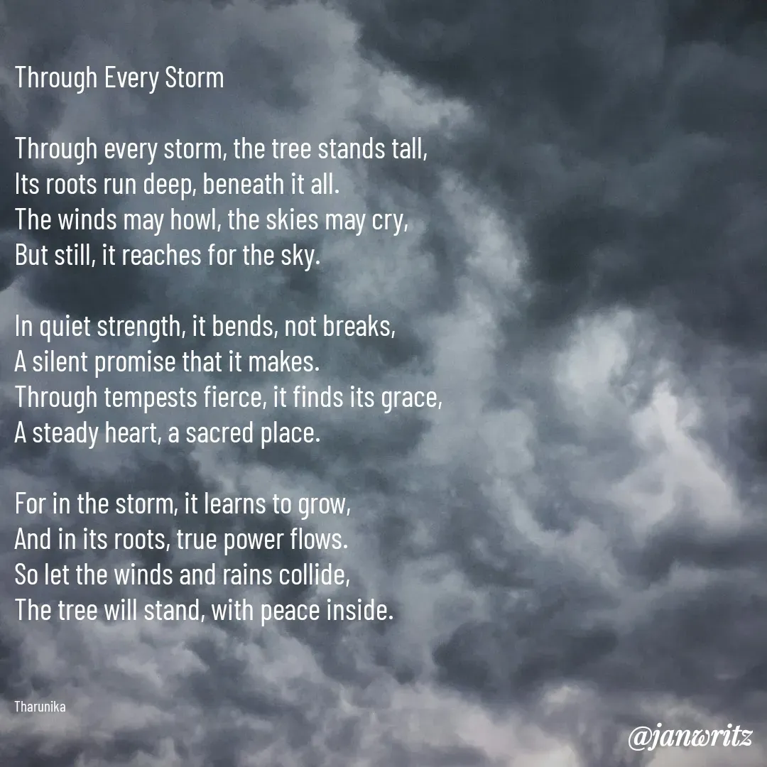 Quote by Tharunika N - Through Every Storm

Through every storm, the tree stands tall,
Its roots run deep, beneath it all.
The winds may howl, the skies may cry,
But still, it reaches for the sky.

In quiet strength, it bends, not breaks,
A silent promise that it makes.
Through tempests fierce, it finds its grace,
A steady heart, a sacred place.

For in the storm, it learns to grow,
And in its roots, true power flows.
So let the winds and rains collide,
The tree will stand, with peace inside.



Tharunika  - Made using Quotes Creator App, Post Maker App