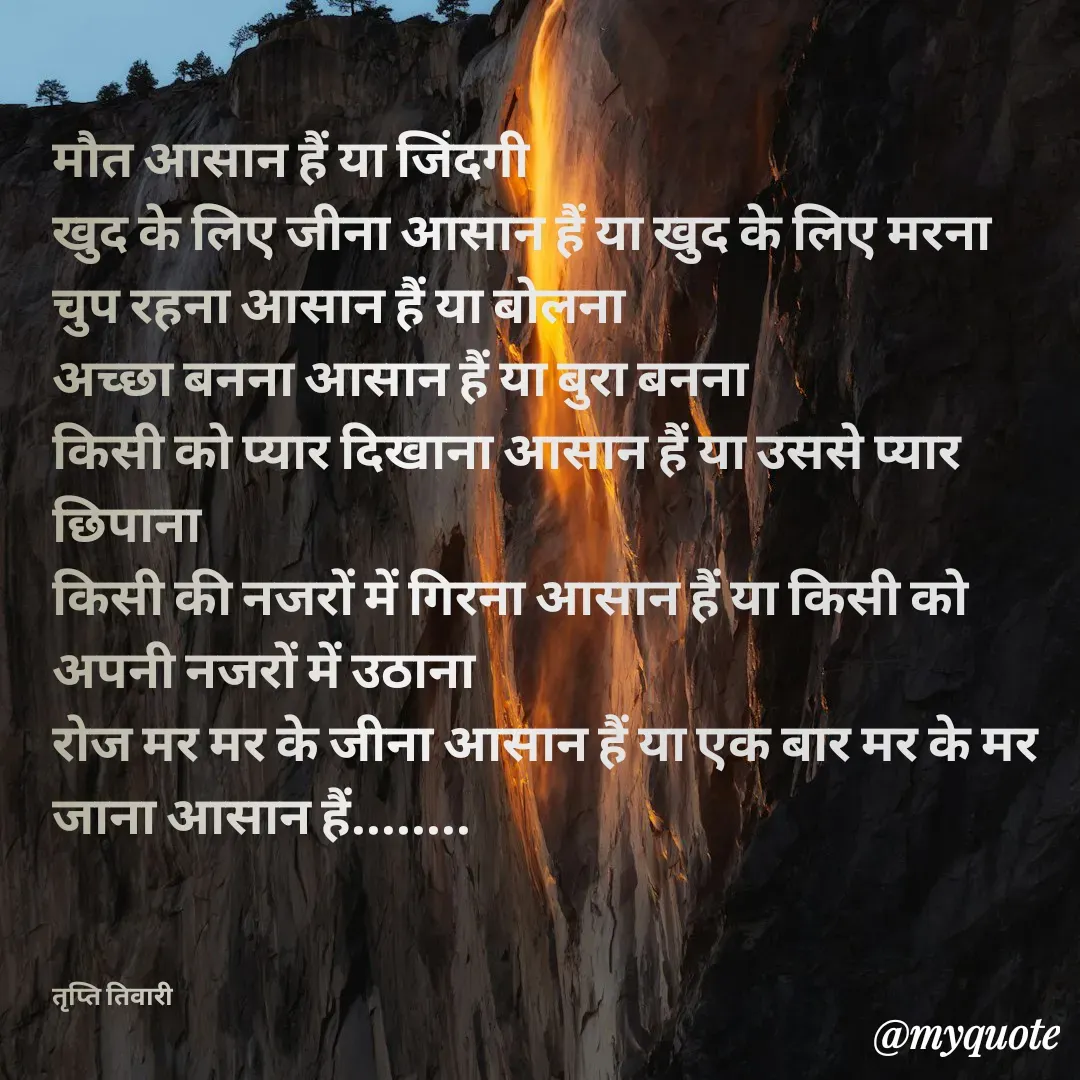Quote by trapti tiwari - मौत आसान हैं या जिंदगी
खुद के लिए जीना आसान हैं या खुद के लिए मरना
चुप रहना आसान हैं या बोलना
अच्छा बनना आसान हैं या बुरा बनना 
किसी को प्यार दिखाना आसान हैं या उससे प्यार छिपाना
किसी की नजरों में गिरना आसान हैं या किसी को अपनी नजरों में उठाना 
रोज मर मर के जीना आसान हैं या एक बार मर के मर जाना आसान हैं........



तृप्ति तिवारी  - Made using Quotes Creator App, Post Maker App