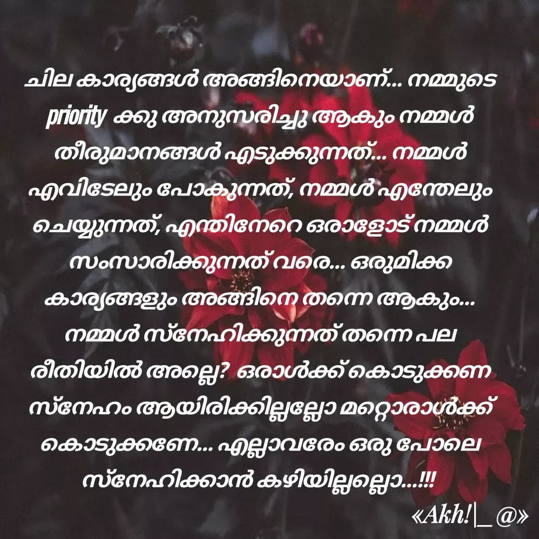 Quote by Chinnu - ചില കാര്യങ്ങൾ അങ്ങിനെയാണ്... നമ്മുടെ priority  ക്കു അനുസരിച്ചു ആകും നമ്മൾ തീരുമാനങ്ങൾ എടുക്കുന്നത്... നമ്മൾ എവിടേലും പോകുന്നത്, നമ്മൾ എന്തേലും ചെയ്യുന്നത്, എന്തിനേറെ ഒരാളോട് നമ്മൾ സംസാരിക്കുന്നത് വരെ... ഒരുമിക്ക കാര്യങ്ങളും അങ്ങിനെ തന്നെ ആകും... നമ്മൾ സ്നേഹിക്കുന്നത് തന്നെ പല രീതിയിൽ അല്ലെ?  ഒരാൾക്ക് കൊടുക്കണ സ്നേഹം ആയിരിക്കില്ലല്ലോ മറ്റൊരാൾക്ക്‌ കൊടുക്കണേ... എല്ലാവരേം ഒരു പോലെ സ്നേഹിക്കാൻ കഴിയില്ലല്ലൊ...!!!  - Made using Quotes Creator App, Post Maker App