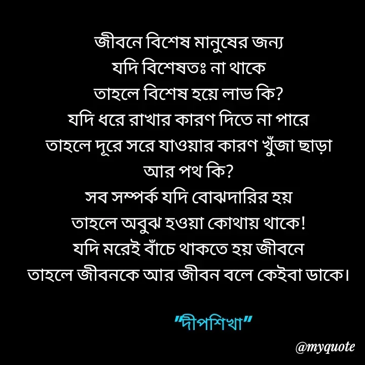 Quote by Love to Write - জীবনে বিশেষ মানুষের জন্য
যদি বিশেষতঃ না থাকে
তাহলে বিশেষ হয়ে লাভ কি?
যদি ধরে রাখার কারণ দিতে না পারে
তাহলে দূরে সরে যাওয়ার কারণ খুঁজা ছাড়া
আর পথ কি?
সব সম্পর্ক যদি বোঝদারির হয়
তাহলে অবুঝ হওয়া কোথায় থাকে!
যদি মরেই বাঁচে থাকতে হয় জীবনে
তাহলে জীবনকে আর জীবন বলে কেইবা ডাকে।

             "দীপশিখা" - Made using Quotes Creator App, Post Maker App