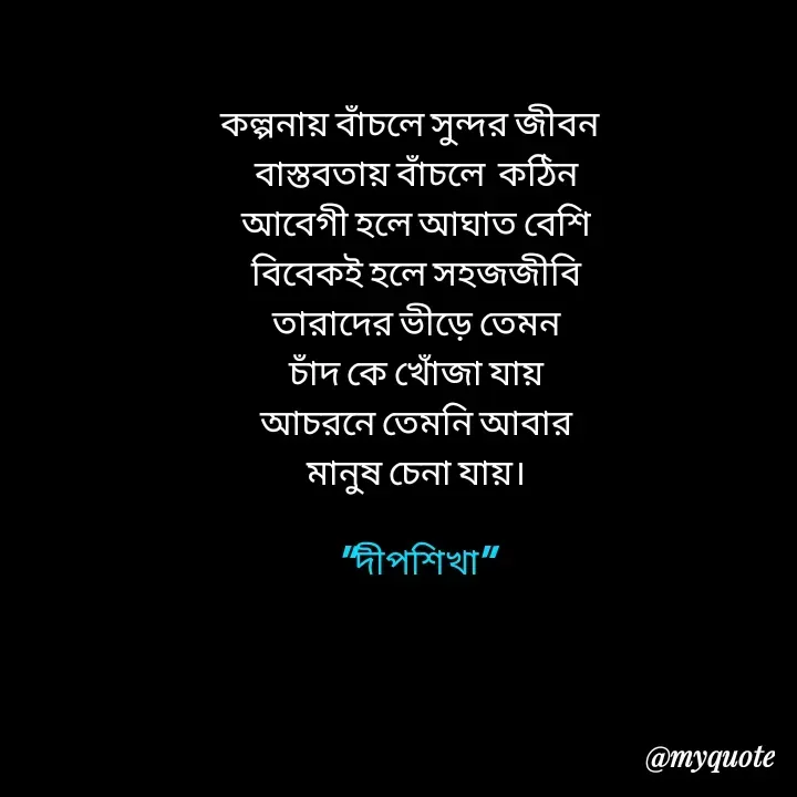 Quote by Love to Write - কল্পনায় বাঁচলে সুন্দর জীবন  
বাস্তবতায় বাঁচলে  কঠিন
আবেগী হলে আঘাত বেশি
বিবেকই হলে সহজজীবি
তারাদের ভীড়ে তেমন
চাঁদ কে খোঁজা যায়
আচরনে তেমনি আবার
মানুষ চেনা যায়।

"দীপশিখা" - Made using Quotes Creator App, Post Maker App