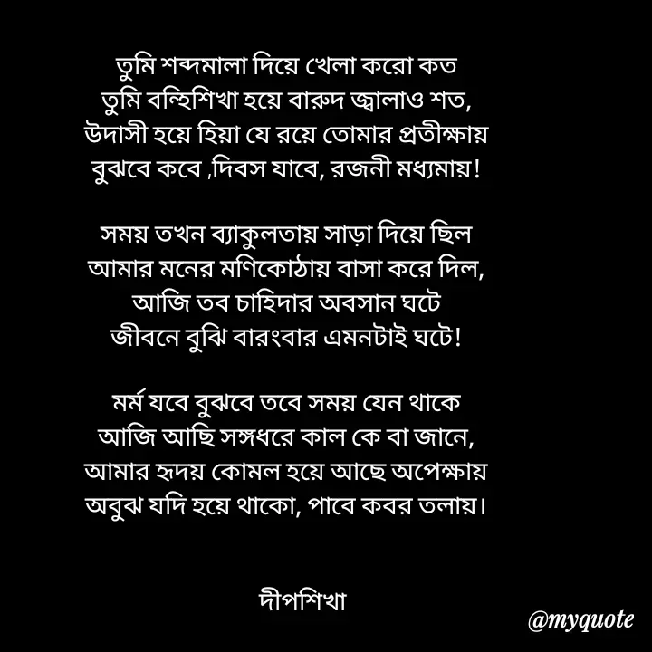 Quote by Love to Write - তুমি শব্দমালা‌ দিয়ে খেলা করো কত
তুমি বন্হিশিখা হয়ে বারুদ জ্বালাও শত,
উদাসী হয়ে হিয়া যে রয়ে তোমার প্রতীক্ষায়
বুঝবে কবে ,দিবস যাবে, রজনী মধ্যমায়!

সময় তখন ব্যাকুলতায় সাড়া দিয়ে ছিল
আমার মনের মণিকোঠায় বাসা করে দিল,
আজি তব চাহিদার অবসান ঘটে
জীবনে বুঝি বারংবার এমনটাই ঘটে!

মর্ম যবে বুঝবে তবে সময় যেন থাকে
আজি আছি সঙ্গধরে কাল কে বা জানে,
আমার হৃদয় কোমল হয়ে আছে অপেক্ষায়
অবুঝ যদি হয়ে থাকো, পাবে কবর তলায়।

             
      ‌‌দীপশিখা - Made using Quotes Creator App, Post Maker App