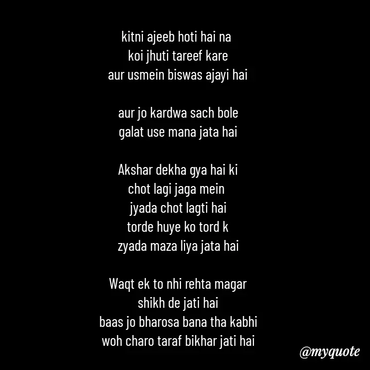 Quote by Love to Write - kitni ajeeb hoti hai na 
koi jhuti tareef kare
aur usmein biswas ajayi hai

aur jo kardwa sach bole
galat use mana jata hai

Akshar dekha gya hai ki
chot lagi jaga mein 
jyada chot lagti hai
torde huye ko tord k
zyada maza liya jata hai

Waqt ek to nhi rehta magar
shikh de jati hai
baas jo bharosa bana tha kabhi
woh charo taraf bikhar jati hai
 - Made using Quotes Creator App, Post Maker App