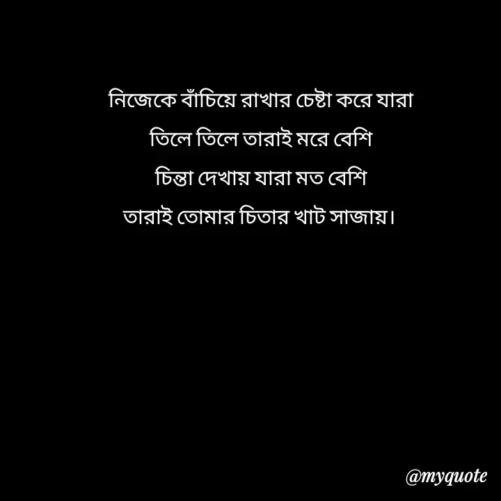 Quote by Love to Write - নিজেকে বাঁচিয়ে রাখার চেষ্টা করে যারা
তিলে তিলে তারাই মরে বেশি
চিন্তা দেখায় যারা মত বেশি
তারাই তোমার চিতার খাট সাজায়। 
 - Made using Quotes Creator App, Post Maker App