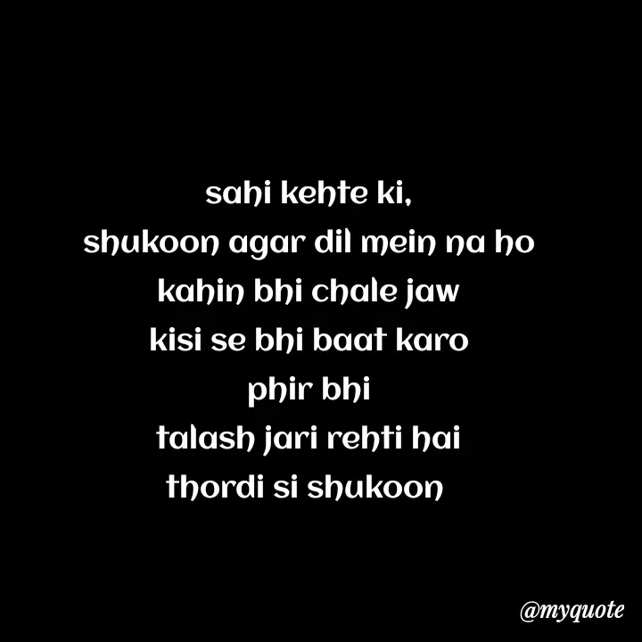 Quote by Love to Write - sahi kehte ki,
shukoon agar dil mein na ho
kahin bhi chale jaw
kisi se bhi baat karo
phir bhi
talash jari rehti hai
thordi si shukoon  - Made using Quotes Creator App, Post Maker App