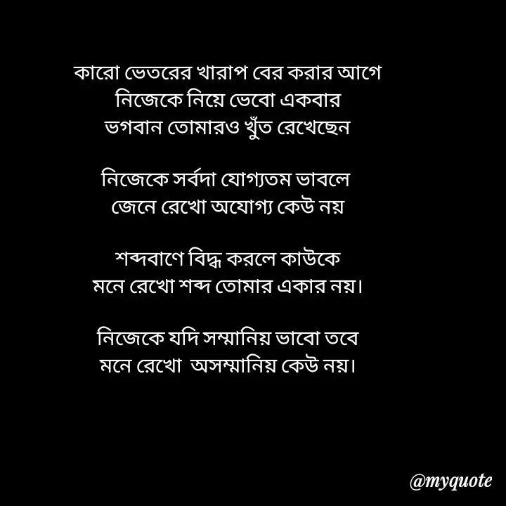 Quote by Love to Write - কারো ভেতরের খারাপ বের করার আগে
নিজেকে নিয়ে ভেবো একবার
ভগবান তোমারও খুঁত রেখেছেন

নিজেকে সর্বদা যোগ্যতম ভাবলে 
জেনে রেখো অযোগ্য কেউ নয়

শব্দবাণে বিদ্ধ করলে কাউকে
মনে রেখো শব্দ তোমার একার নয়।

নিজেকে যদি সম্মানিয় ভাবো তবে
মনে রেখো  অসম্মানিয় কেউ নয়।



 - Made using Quotes Creator App, Post Maker App