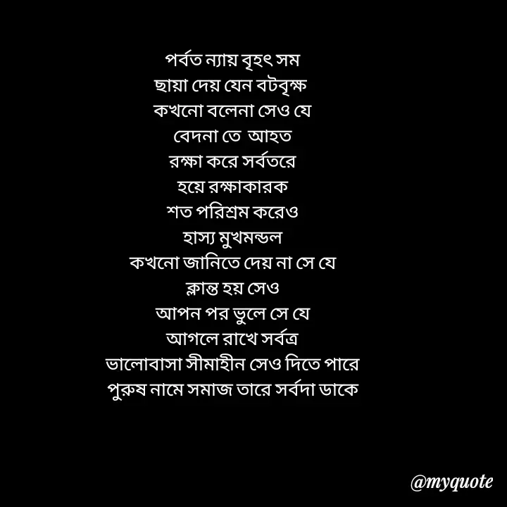 Quote by Love to Write - পর্বত ন্যায় বৃহৎ সম
ছায়া দেয় যেন বটবৃক্ষ 
কখনো বলেনা সেও যে
বেদনা তে  আহত
রক্ষা করে সর্বতরে
হয়ে রক্ষাকারক
শত পরিশ্রম করেও
হাস্য মুখমন্ডল
কখনো জানিতে দেয় না সে যে
ক্লান্ত হয় সেও
আপন পর ভুলে সে যে
আগলে রাখে সর্বত্র
ভালোবাসা সীমাহীন সেও দিতে পারে
পুরুষ নামে সমাজ তারে সর্বদা ডাকে



 - Made using Quotes Creator App, Post Maker App