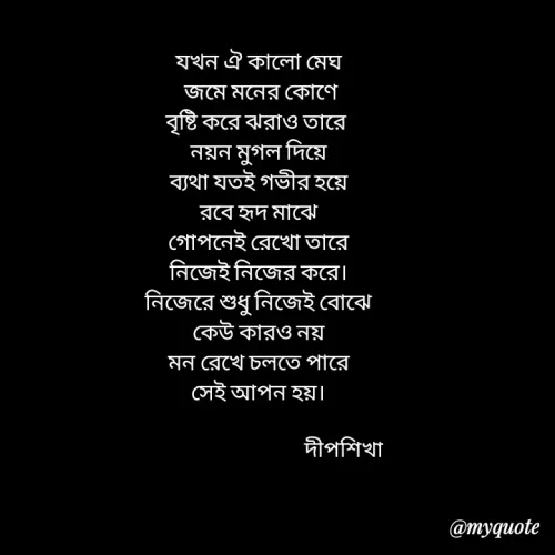 Quote by Love to Write - যখন ঐ কালো মেঘ
 জমে মনের কোণে
বৃষ্টি করে ঝরাও তারে 
নয়ন মুগল দিয়ে
ব্যথা যতই গভীর হয়ে
রবে হৃদ মাঝে
গোপনেই রেখো তারে
নিজেই নিজের করে।
নিজেরে শুধু নিজেই বোঝে
কেউ কারও নয়
মন রেখে চলতে পারে
সেই আপন হয়।

                                     দীপশিখা - Made using Quotes Creator App, Post Maker App