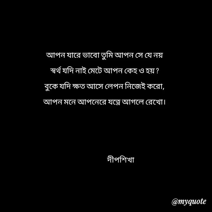 Quote by Love to Write - আপন যারে ভাবো তুমি আপন সে যে নয়
স্বর্থ যদি‌ নাই মেটে আপন কেহ ও হয় ?
বুকে যদি ক্ষত‌ আসে লেপন নিজেই করো,
আপন মনে আপনেরে যত্নে আগলে রেখো।



                       দীপশিখা  - Made using Quotes Creator App, Post Maker App