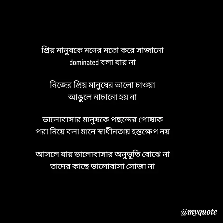 Quote by Love to Write - প্রিয় মানুষকে মনের মতো করে সাজানো
dominated বলা যায় না

নিজের প্রিয় মানুষের ভালো চাওয়া
আঙুলে নাচানো‌ হয় না

ভালোবাসার মানুষকে পছন্দের পোষাক‌
পরা নিয়ে বলা মানে স্বাধীনতায় হস্তক্ষেপ নয়

আসলে যায় ভালোবাসার অনুভূতি বোঝে না
তাদের কাছে ভালোবাসা সোজা না - Made using Quotes Creator App, Post Maker App