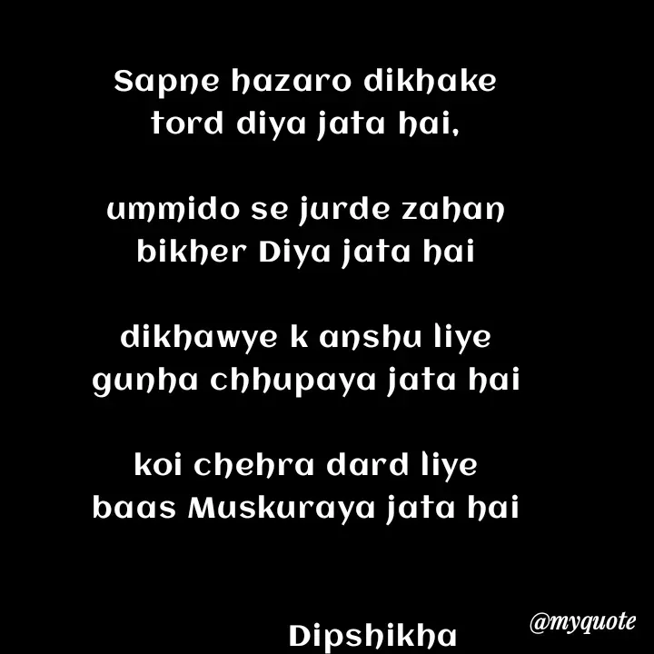 Quote by Love to Write - Sapne hazaro dikhake
tord diya jata hai,

ummido se jurde zahan
bikher Diya jata hai

dikhawye k anshu liye
gunha chhupaya jata hai

koi chehra dard liye
baas Muskuraya jata hai


               Dipshikha  - Made using Quotes Creator App, Post Maker App