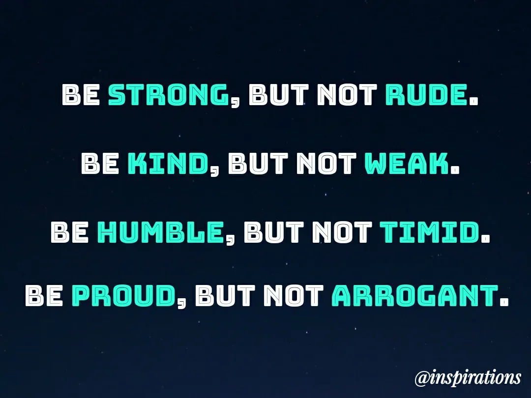 Quote by Vikram Singh - BE STRONG, BUT NOT RUDE.
BE KIND, BUT NOT WEAK.
BE HUMBLE, BUT NOT TIMID.
BE PROUD, BUT NOT ARROGANT.
@inspirations
 - Made using Quotes Creator App, Post Maker App