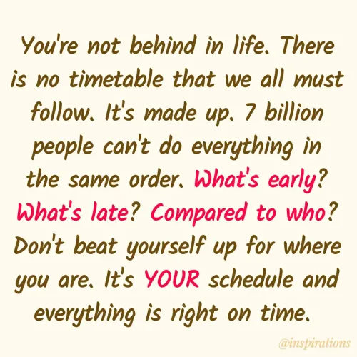 Quote by Vikram Singh - You're not behind in life. There
is no timetable that we all must
follow, It's made up. 7 billion
people can't do everything in
the same order. What's early?
What's late? Compared to who?
Don't beat yourself up for where
you are. It's YOUR schedule and
everything is right on time.
@inspirations
 - Made using Quotes Creator App, Post Maker App