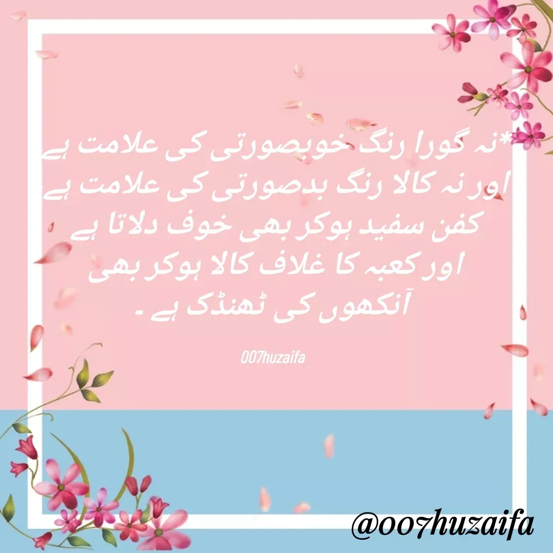 Quote by Huzaifa Sayyed - *‏نہ گورا رنگ خوبصورتی کی علامت ہے
 اور نہ کالا رنگ بدصورتی کی علامت ہے،
 کفن سفید ہوکر بھی خوف دلاتا ہے 
اور کعبہ کا غلاف کالا ہوکر بھی
 آنکھوں کی ٹھنڈک ہے ۔‎

007huzaifa  - Made using Quotes Creator App, Post Maker App