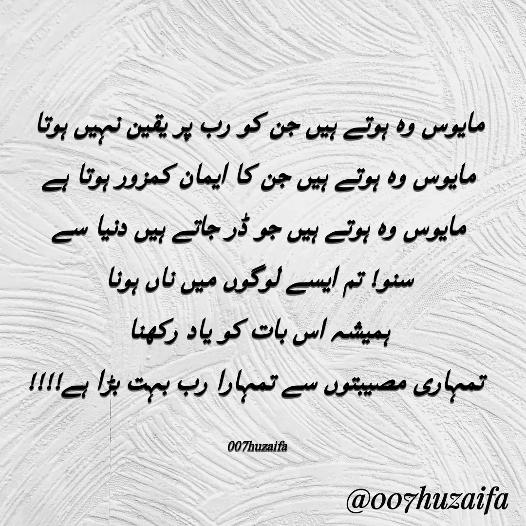 Quote by Huzaifa Sayyed - مایوس وہ ہوتے ہیں جن کو رب پر یقین نہیں ہوتا
مایوس وہ ہوتے ہیں جن کا ایمان کمزور ہوتا ہے
مایوس وہ ہوتے ہیں جو ڈر جاتے ہیں دنیا سے
سنو! تم ایسے لوگوں میں ناں ہونا
ہمیشہ اس بات کو یاد رکھنا
 تمہاری مصیبتوں سے تمہارا رب بہت بڑا ہے!!!!

007huzaifa  - Made using Quotes Creator App, Post Maker App