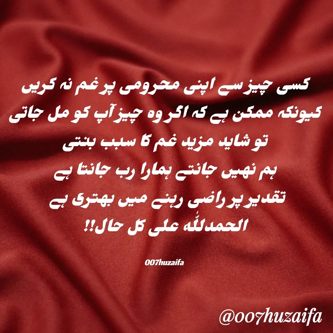 Quote by Huzaifa Sayyed - کسی چیز سے اپنی محرومی پر غم نہ کریں  کیونکہ ممکن ہے کہ اگر وہ چیز آپ کو مل جاتی
 تو شاید مزید غم کا سبب بنتی 
ہم نہیں جانتے ہمارا رب جانتا ہے
 تقدیر پر راضی رہنے میں بہتری ہے  
الحمدللّٰه علی کل حال!!

007huzaifa  - Made using Quotes Creator App, Post Maker App