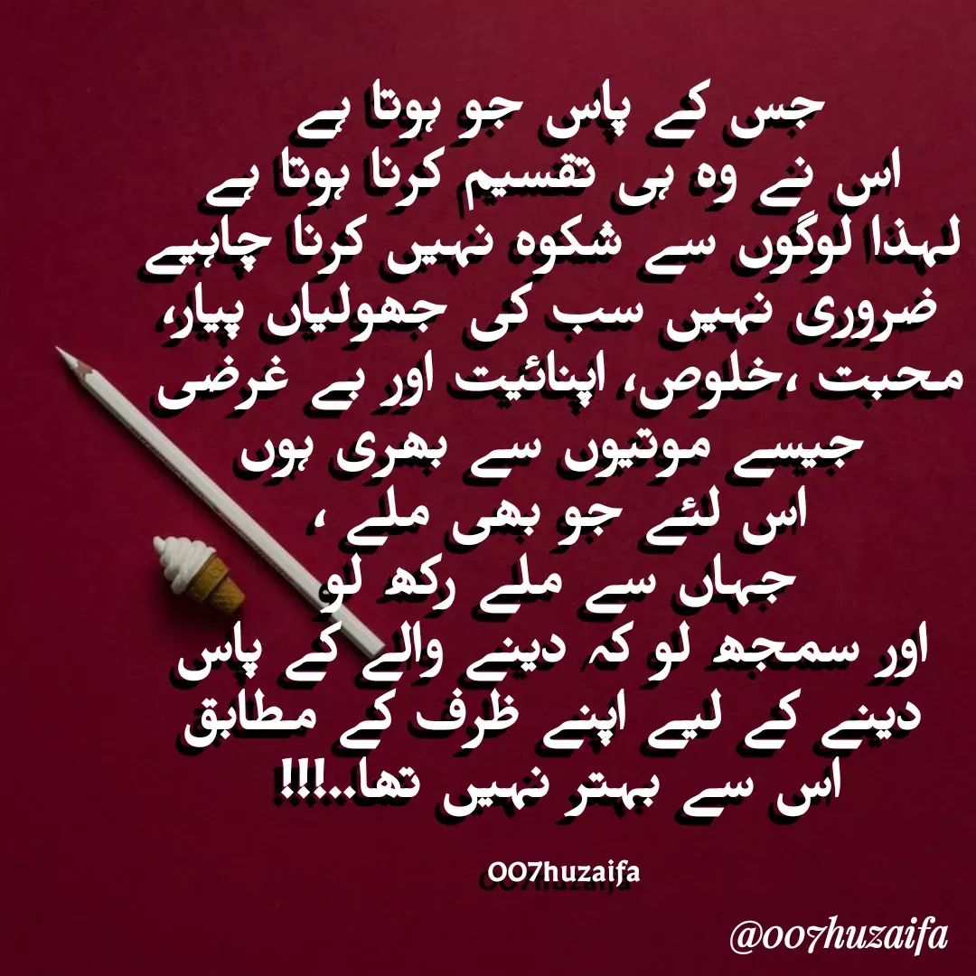 Quote by Huzaifa Sayyed - جس کے پاس جو ہوتا ہے
 اس نے وہ ہی تقسیم کرنا ہوتا ہے
 لہذا لوگوں سے شکوہ نہیں کرنا چاہیے
 ضروری نہیں سب کی جھولیاں پیار، محبت ،خلوص، اپنائیت اور بے غرضی
 جیسے موتیوں سے بھری ہوں
 اس لئے جو بھی ملے ، 
جہاں سے ملے رکھ لو
 اور سمجھ لو کہ دینے والے کے پاس
 دینے کے لیے اپنے ظرف کے مطابق
 اس سے بہتر نہیں تھا..!!! 

  007huzaifa  - Made using Quotes Creator App, Post Maker App
