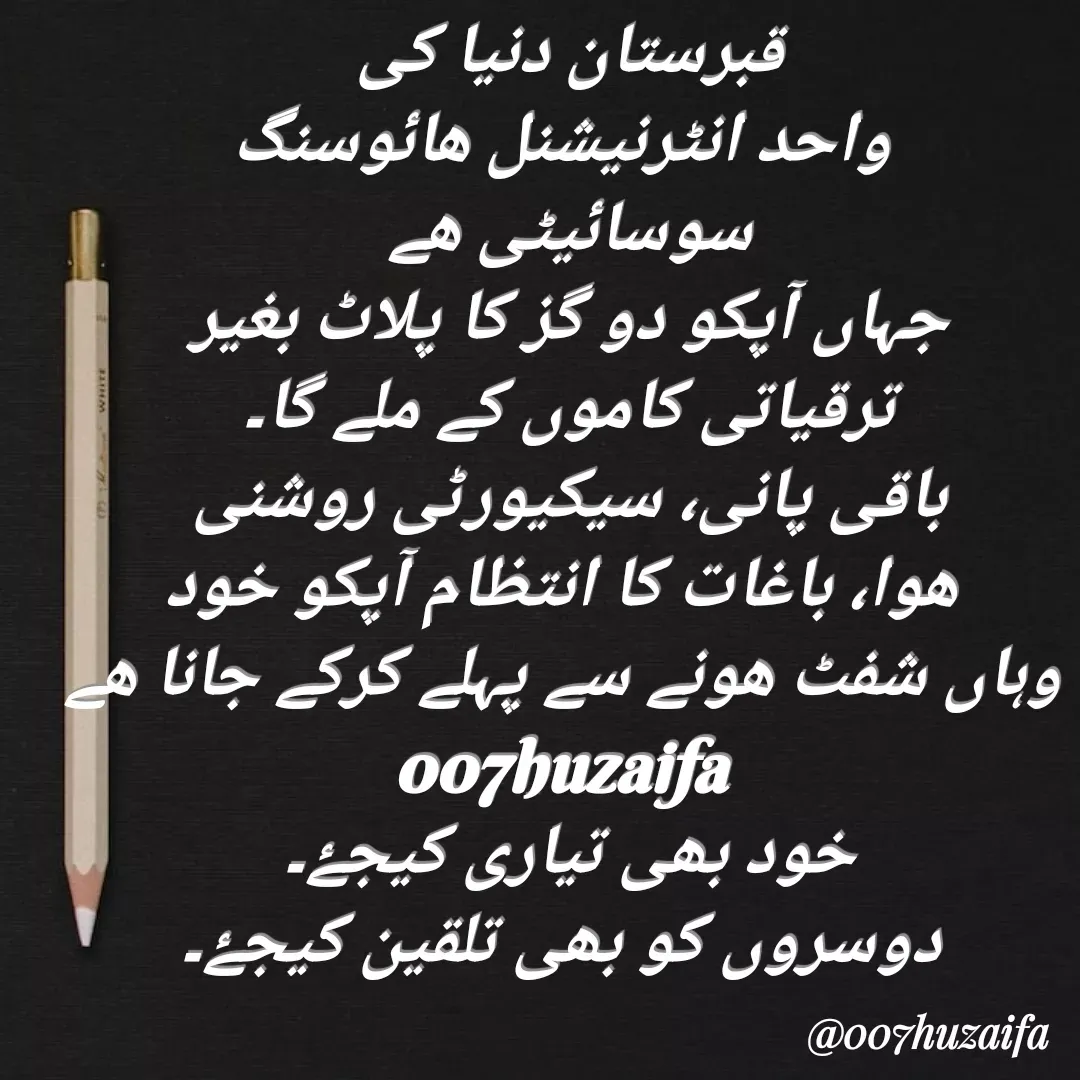Quote by Huzaifa Sayyed - قبرستان دنیا کی
 واحد انٹرنیشنل ھائوسنگ
سوسائیٹی ھے
جہاں آپکو دو گز کا پلاٹ بغیر
 ترقیاتی کاموں کے ملے گا۔ 
باقی پانی، سیکیورٹی روشنی
 هوا، باغات کا انتظام آپکو خود
 وہاں شفٹ ھونے سے پہلے کرکے جانا ھے
007huzaifa 
خود بھی تیاری کیجۓ۔
 دوسروں کو بھی تلقین کیجۓ۔ - Made using Quotes Creator App, Post Maker App