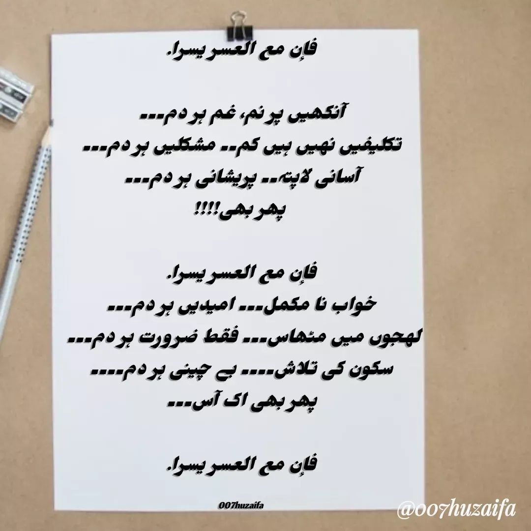 Quote by Huzaifa Sayyed - فإن مع العسر يسرا.

آنکھیں پر نم، غم ہر دم۔۔۔
تکلیفیں نہیں ہیں کم۔۔ مشکلیں ہر دم۔۔۔
آسانی لاپتہ۔۔ پریشانی ہر دم۔۔۔
 پھر بھی!!!!

فإن مع العسر يسرا.
خواب نا مکمل۔۔۔ امیدیں ہر دم۔۔۔
لہجوں میں مٹھاس۔۔۔ فقط ضرورت ہر دم۔۔۔ 
سکون کی تلاش۔۔۔۔ بے چینی ہر دم۔۔۔۔
پھر بھی اک آس۔۔۔

فإن مع العسر يسرا.

007huzaifa  - Made using Quotes Creator App, Post Maker App