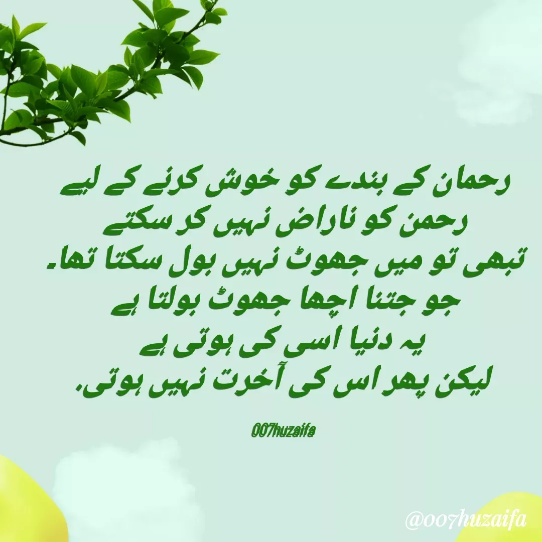 Quote by Huzaifa Sayyed - 

رحمان کے بندے کو خوش کرنے کے لیے
 رحمن کو ناراض نہیں کر سکتے 
 تبھی تو میں جھوٹ نہیں بول سکتا تھا۔ 
جو جتنا اچھا جھوٹ بولتا ہے
 یہ دنیا اسی کی ہوتی ہے
 لیکن پھر اس کی آخرت نہیں ہوتی.

007huzaifa  - Made using Quotes Creator App, Post Maker App