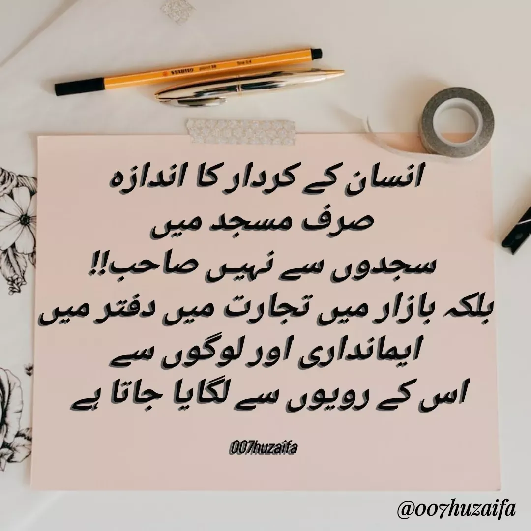 Quote by Huzaifa Sayyed - 

انسان کے کردار کا اندازہ
 صرف مسجد میں
 سجدوں سے نہیـں صاحب!!
 بلکہ بازار میں تجارت میں دفتر میں 
 ایمانداری اور لوگوں سے 
اس کے رویوں سے لگایا جاتا ہے 

007huzaifa  - Made using Quotes Creator App, Post Maker App