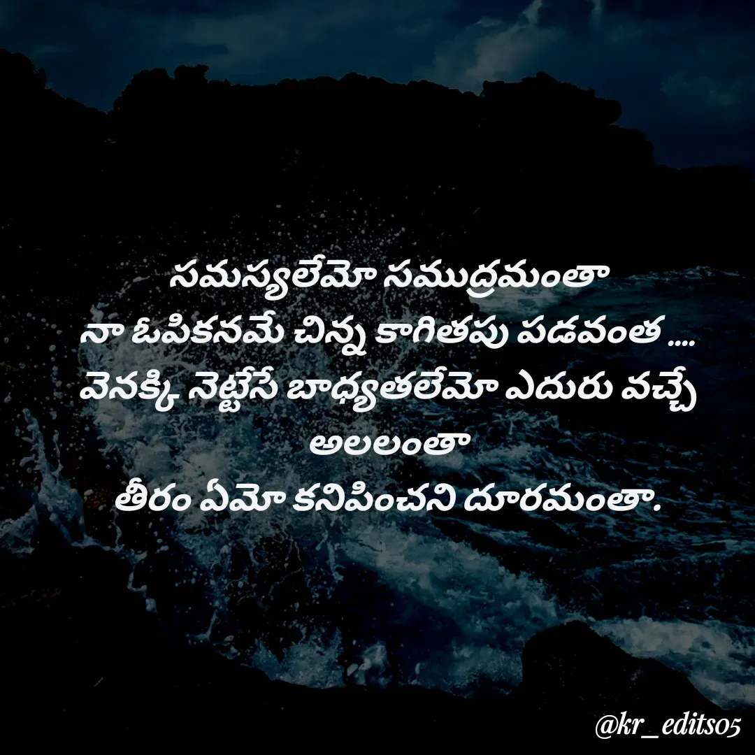 Quote by Kalyan Reddy - సమస్యలేమో సముద్రమంతా
నా ఓపికనమే చిన్న కాగితపు పడవంత ....
వెనక్కి నెట్టేసే బాధ్యతలేమో ఎదురు వచ్చే అలలంతా
తీరం ఏమో కనిపించని దూరమంతా.

 - Made using Quotes Creator App, Post Maker App