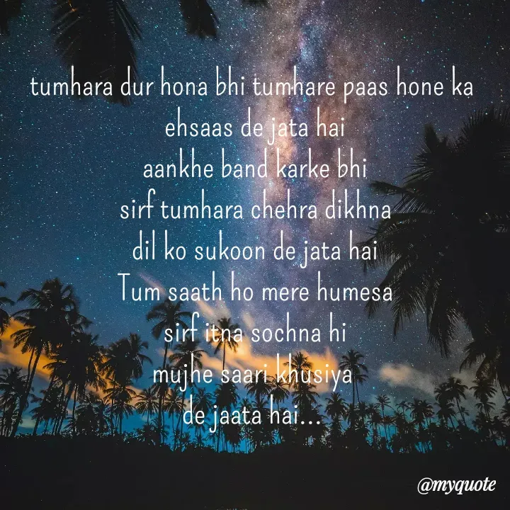 Quote by bhavya rathour - tumhara dur hona bhi tumhare paas hone ka 
ehsaas de jata hai
aankhe band karke bhi
sirf tumhara chehra dikhna
dil ko sukoon de jata hai
Tum saath ho mere humesa
sirf itna sochna hi
mujhe saari khusiya 
de jaata hai... 

 - Made using Quotes Creator App, Post Maker App