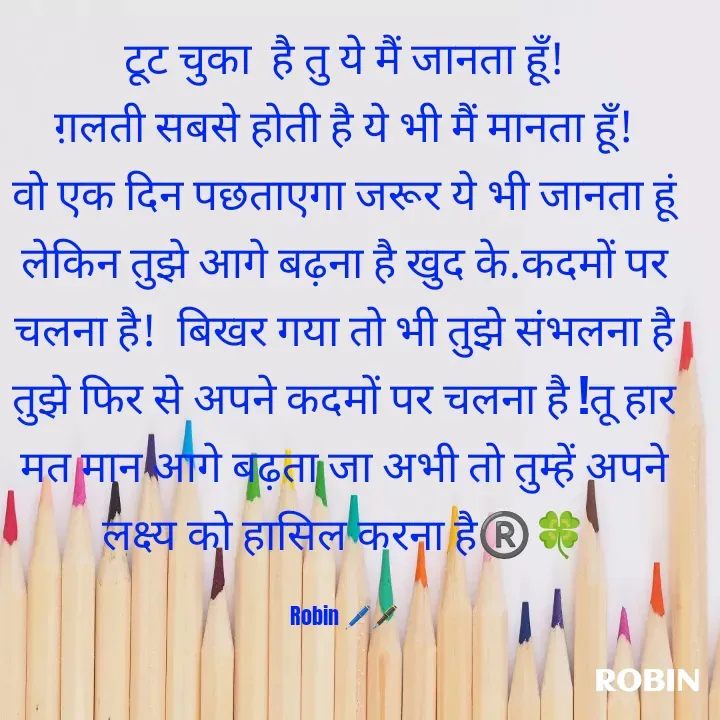 Quote by RoBiN chauhan -  टूट चुका  है तु ये मैं जानता हूँ! 
ग़लती सबसे होती है ये भी मैं मानता हूँ!
वो एक दिन पछताएगा जरूर ये भी जानता हूं
लेकिन तुझे आगे बढ़ना है खुद के.कदमों पर चलना है!  बिखर गया तो भी तुझे संभलना है तुझे फिर से अपने कदमों पर चलना है !तू हार मत मान आगे बढ़ता जा अभी तो तुम्हें अपने लक्ष्य को हासिल करना है®️🍀

Robin 🖊️🖋️ - Made using Quotes Creator App, Post Maker App
