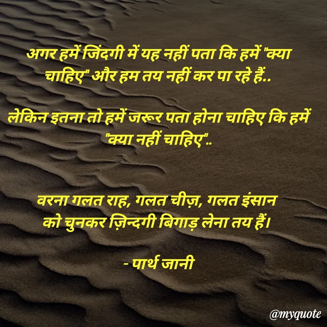 Quote by Parth Jani - अगर हमें जिंदगी में यह नहीं पता कि हमें "क्या चाहिए" और हम तय नहीं कर पा रहे हैं..

लेकिन इतना तो हमें जरूर पता होना चाहिए कि हमें "क्या नहीं चाहिए"..


वरना गलत राह, गलत चीज़, गलत इंसान 
को चुनकर ज़िन्दगी बिगाड़ लेना तय हैं। 

- पार्थ जानी - Made using Quotes Creator App, Post Maker App
