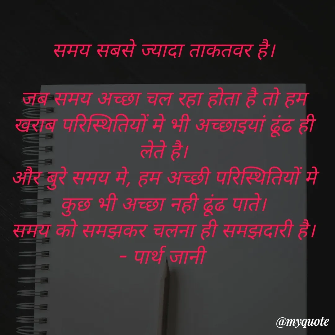 Quote by Parth Jani - समय सबसे ज्यादा ताकतवर है।

जब समय अच्छा चल रहा होता है तो हम खराब परिस्थितियों मे भी अच्छाइयां ढूंढ ही लेते है।
और बुरे समय मे, हम अच्छी परिस्थितियों मे कुछ भी अच्छा नही ढूंढ पाते।
समय को समझकर चलना ही समझदारी है।
- पार्थ जानी  - Made using Quotes Creator App, Post Maker App