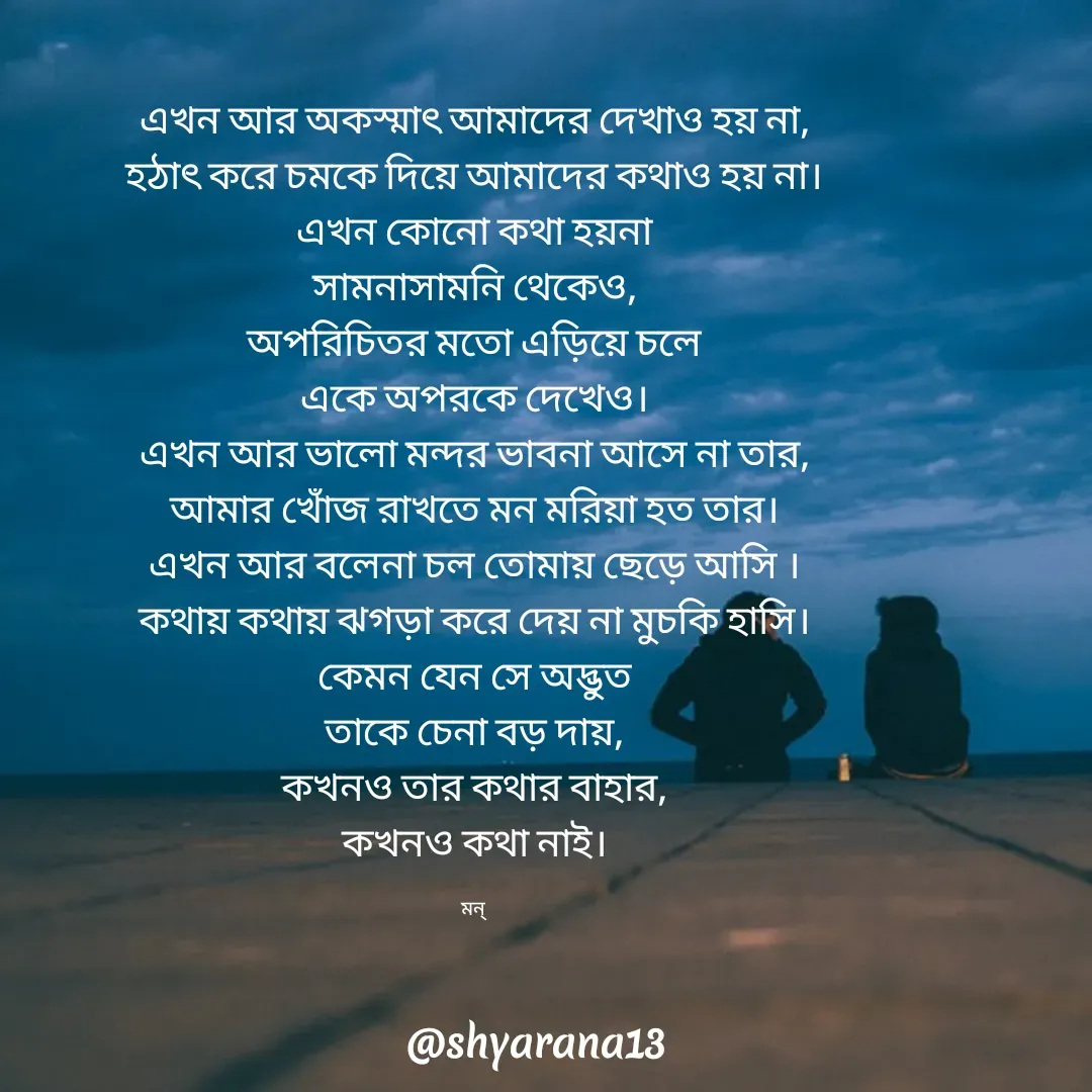 Quote by Mansi (  मन्) - এখন আর অকস্মাৎ আমাদের দেখাও হয় না,
হঠাৎ করে চমকে দিয়ে আমাদের কথাও হয় না।
এখন কোনো কথা হয়না
সামনাসামনি থেকেও,
অপরিচিতর মতো এড়িয়ে চলে
একে অপরকে দেখেও।
এখন আর ভালো মন্দর ভাবনা আসে না তার,
আমার খোঁজ রাখতে মন মরিয়া হত তার।
এখন আর বলেনা চল তোমায় ছেড়ে আসি ।
কথায় কথায় ঝগড়া করে দেয় না মুচকি হাসি।
কেমন যেন সে অদ্ভুত
তাকে চেনা বড় দায়,
কখনও তার কথার বাহার,
কখনও কথা নাই।

মন্  - Made using Quotes Creator App, Post Maker App