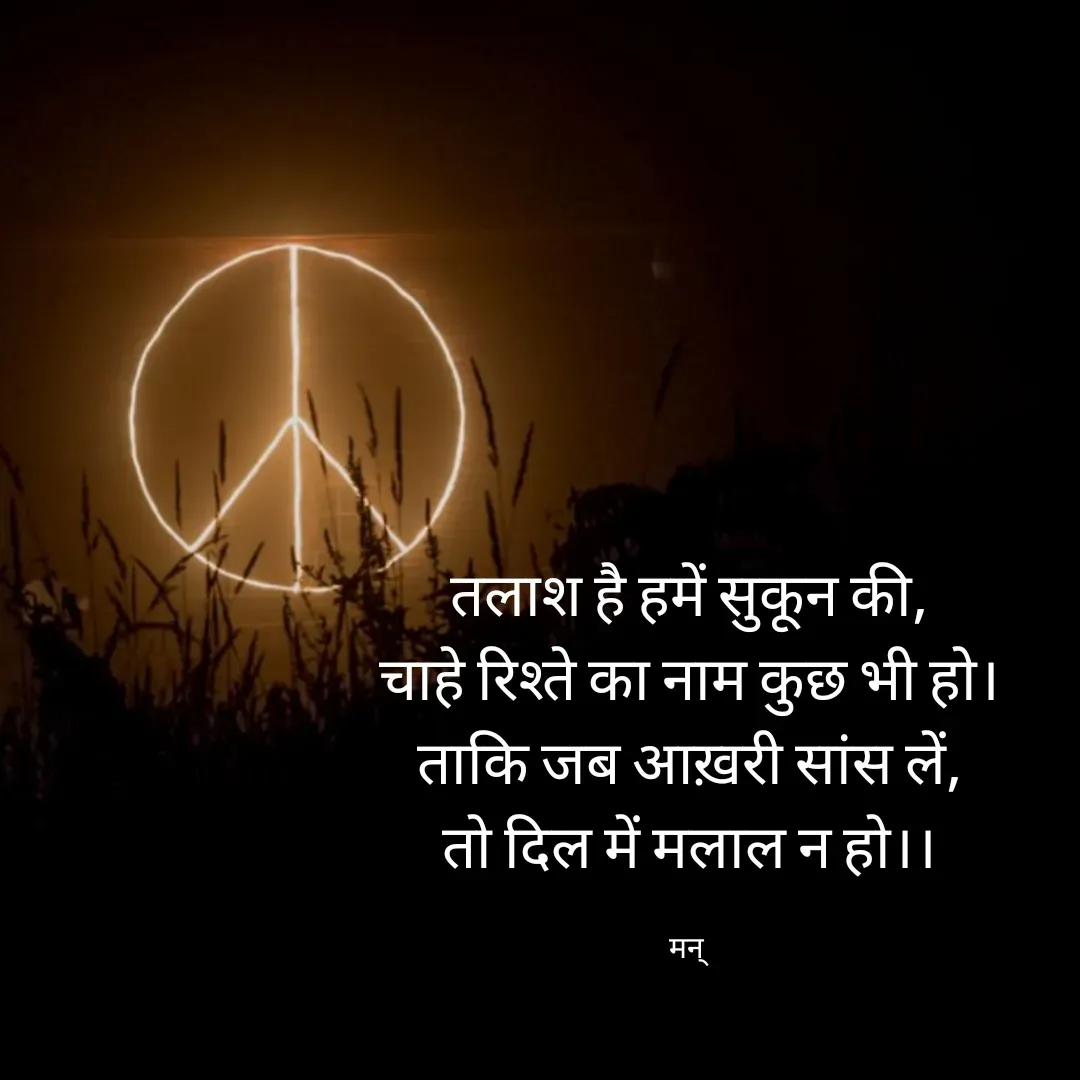 Quote by Mansi (  मन्) - तलाश है हमें सुकून की,
चाहे रिश्ते का नाम कुछ भी हो।
ताकि जब आख़री सांस लें,
तो दिल में मलाल न हो।।

मन्  - Made using Quotes Creator App, Post Maker App