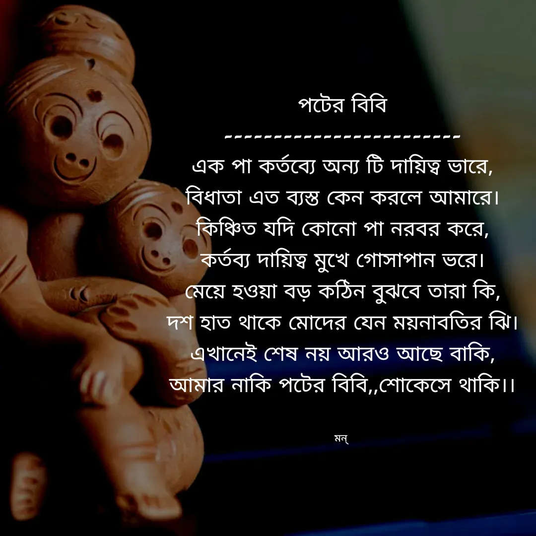 Quote by Mansi (  मन्) - পটের বিবি
------------------------
এক পা কর্তব্যে অন্য টি দায়িত্ব ভারে,
বিধাতা এত ব্যস্ত কেন করলে আমারে।
কিঞ্চিত যদি কোনো পা নরবর করে,
কর্তব্য দায়িত্ব মুখে গোসাপান ভরে।
মেয়ে হওয়া বড় কঠিন বুঝবে তারা কি,
দশ হাত থাকে মোদের যেন ময়নাবতির ঝি।
এখানেই শেষ নয় আরও আছে বাকি,
আমার নাকি পটের বিবি,,শোকেসে থাকি।।


মন্  - Made using Quotes Creator App, Post Maker App