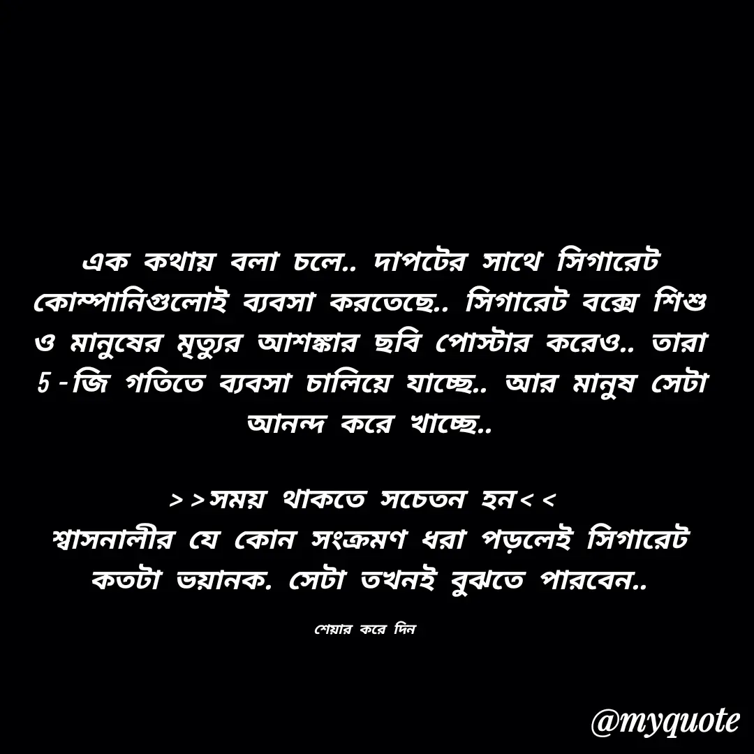 Quote by Alam Raja - এক কথায় বলা চলে.. দাপটের সাথে সিগারেট কোম্পানিগুলোই ব্যবসা করতেছে.. সিগারেট বক্সে শিশু ও মানুষের মৃত্যুর আশঙ্কার ছবি পোস্টার করেও.. তারা  5-জি গতিতে ব্যবসা চালিয়ে যাচ্ছে.. আর মানুষ সেটা আনন্দ করে খাচ্ছে..

>>সময় থাকতে সচেতন হন<< 
শ্বাসনালীর যে কোন সংক্রমণ ধরা পড়লেই সিগারেট কতটা ভয়ানক. সেটা তখনই বুঝতে পারবেন..

শেয়ার করে দিন  - Made using Quotes Creator App, Post Maker App