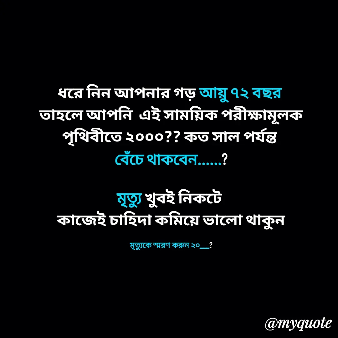 Quote by Alam Raja - ধরে নিন আপনার গড় আয়ু ৭২ বছর 
তাহলে আপনি  এই সাময়িক পরীক্ষামূলক পৃথিবীতে ২০০০?? কত সাল পর্যন্ত 
বেঁচে থাকবেন......?

মৃত্যু খুবই নিকটে 
কাজেই চাহিদা কমিয়ে ভালো থাকুন

মৃত্যুকে স্মরণ করুন ২০___? - Made using Quotes Creator App, Post Maker App