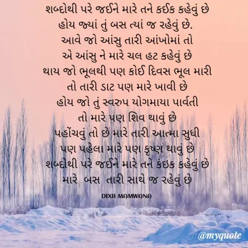 Quote by DIXIT MAKWANA - શબ્દોથી પરે જઈને મારે તને કઈક કહેવું છે
            હોય જ્યાં તું બસ ત્યાં જ રહેવું છે.             
આવે જો આંસુ તારી આંખોમાં તો
એ આંસુ ને મારે ચલ હટ કહેવું છે
થાય જો ભૂલથી પણ કોઈ દિવસ ભૂલ મારી
તો તારી ડાટ પણ મારે ખાવી છે
હોય જો તું સ્વરુપ યોગમાયા પાર્વતી
તો મારે પણ શિવ થાવું છે
પહોંચવું તો છે મારે તારી આત્મા સુધી
પણ પહેલા મારે પણ કૃષ્ણ થાવું છે
શબ્દોથી પરે જઈને મારે તને કંઇક કહેવું છે
મારે  બસ  તારી સાથે જ રહેવું છે

DIXII MAMWANA  - Made using Quotes Creator App, Post Maker App