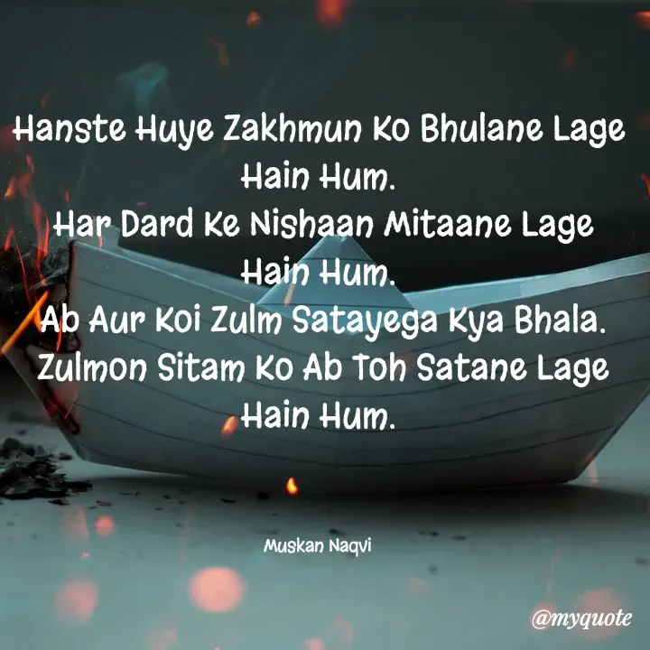 Quote by Muskan - Hanste Huye Zakhmun Ko Bhulane Lage Hain Hum.
 Har Dard Ke Nishaan Mitaane Lage Hain Hum.
 Ab Aur Koi Zulm Satayega Kya Bhala.
 Zulmon Sitam Ko Ab Toh Satane Lage Hain Hum.



Muskan Naqvi  - Made using Quotes Creator App, Post Maker App