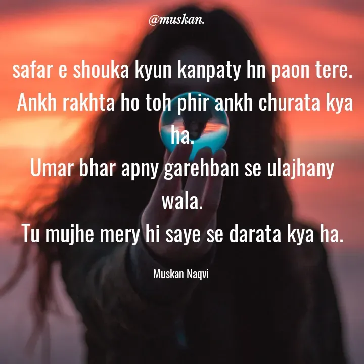 Quote by Muskan Naqvi - safar e shouka kyun kanpaty hn paon tere.
 Ankh rakhta ho toh phir ankh churata kya ha.
Umar bhar apny garehban se ulajhany wala.
Tu mujhe mery hi saye se darata kya ha.

Muskan Naqvi  - Made using Quotes Creator App, Post Maker App