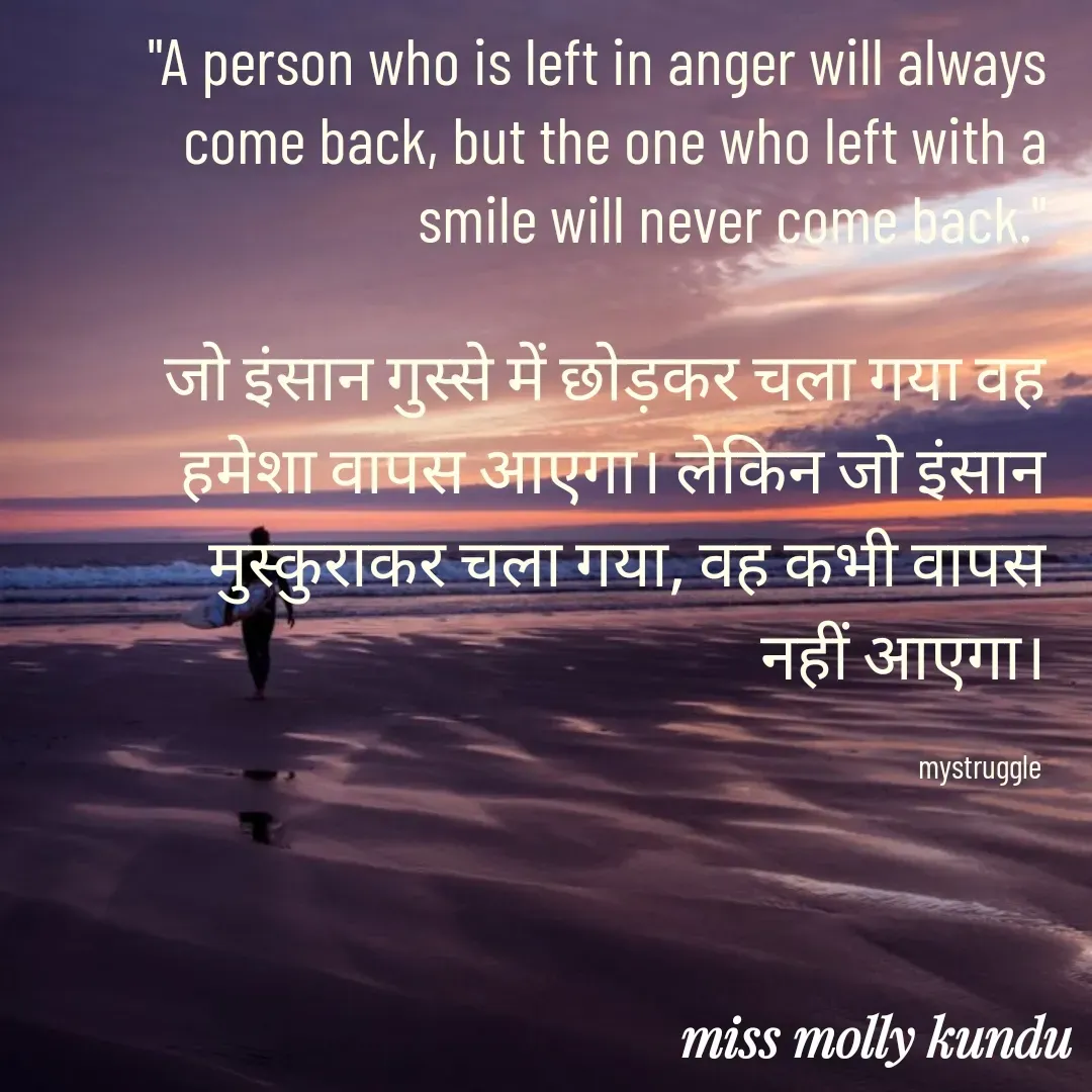 Quote by MOLLY KUNDU - "A person who is left in anger will always come back, but the one who left with a smile will never come back."

जो इंसान गुस्से में छोड़कर चला गया वह हमेशा वापस आएगा। लेकिन जो इंसान मुस्कुराकर चला गया, वह कभी वापस नहीं आएगा।

mystruggle  - Made using Quotes Creator App, Post Maker App
