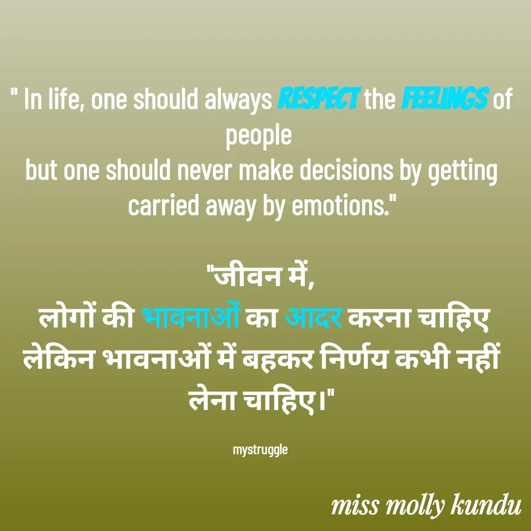 Quote by MOLLY KUNDU - " In life, one should always respect the feelings of people 
but one should never make decisions by getting carried away by emotions."

"जीवन में,
 लोगों की भावनाओं का आदर करना चाहिए लेकिन भावनाओं में बहकर निर्णय कभी नहीं लेना चाहिए।"

mystruggle  - Made using Quotes Creator App, Post Maker App