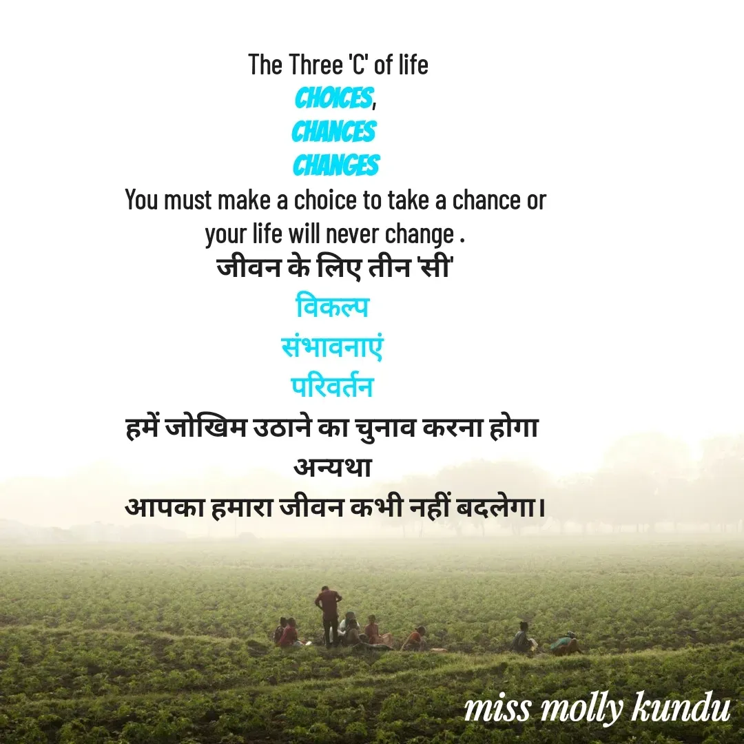 Quote by Molly Kundu -  The Three 'C' of life
choices,
Chances 
Changes
You must make a choice to take a chance or
your life will never change .
जीवन के लिए तीन 'सी'
विकल्प 
संभावनाएं 
परिवर्तन 
हमें जोखिम उठाने का चुनाव करना होगा 
अन्यथा 
आपका हमारा जीवन कभी नहीं बदलेगा।








mystruggle  - Made using Quotes Creator App, Post Maker App