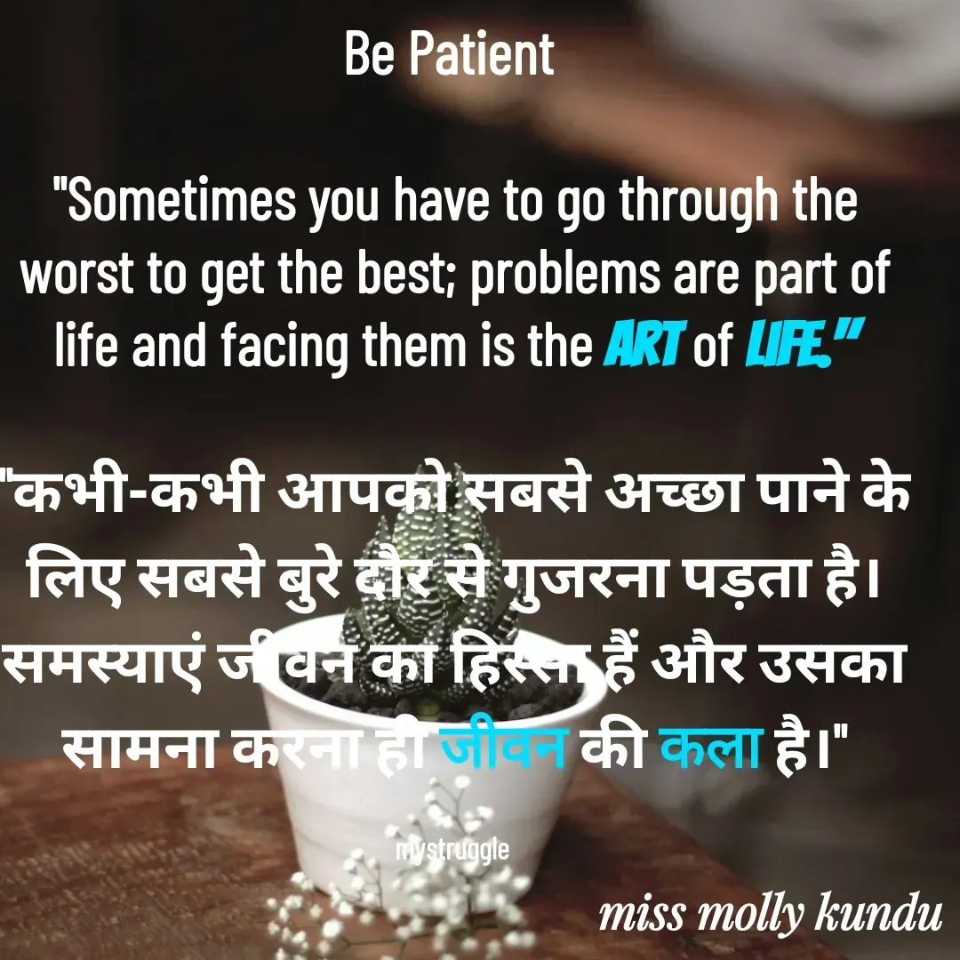 Quote by Molly Kundu - Be Patient 

"Sometimes you have to go through the worst to get the best; problems are part of life and facing them is the art of life."

"कभी-कभी आपको सबसे अच्छा पाने के लिए सबसे बुरे दौर से गुजरना पड़ता है। समस्याएं जीवन का हिस्सा हैं और उसका सामना करना ही जीवन की कला है।"

mystruggle  - Made using Quotes Creator App, Post Maker App